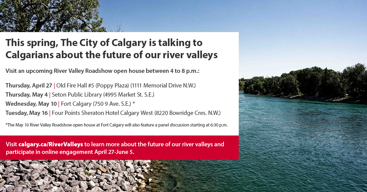 Visit an upcoming River Valley Roadshow open house between 4 to 8 p.m.: Thursday, April 27: Old Fire Hall #5 (Poppy Plaza) (1111 Memorial Drive N.W.) Thursday, May 4: Seton Public Library (4995 Market St. S.E.) Wednesday, May 10: Fort Calgary (750 9 Ave. S.E.)* Tuesday, May 16: Four Points Sheraton Hotel Calgary West (8220 Bowridge Cres. N.W.) *The May 10 River Valley Roadshow open house at Fort Calgary will also feature a panel discussion starting at 6:30 p.m.